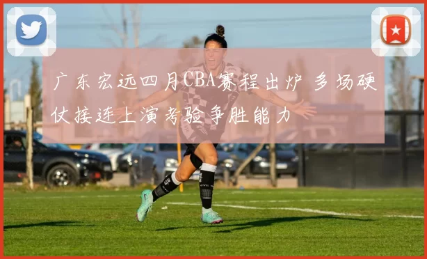 广东宏远四月CBA赛程出炉 多场硬仗接连上演考验争胜能力