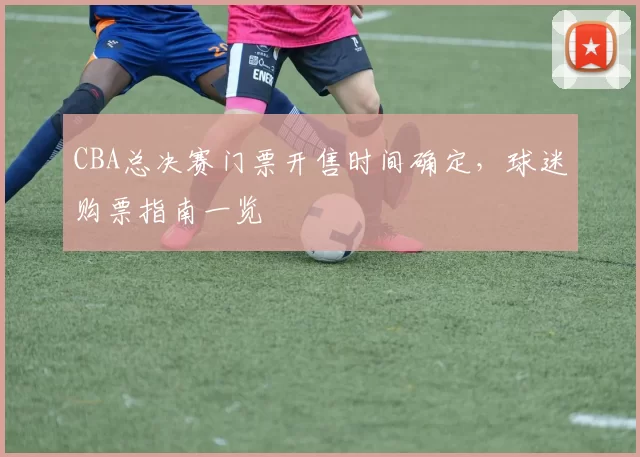 CBA总决赛门票开售时间确定，球迷购票指南一览