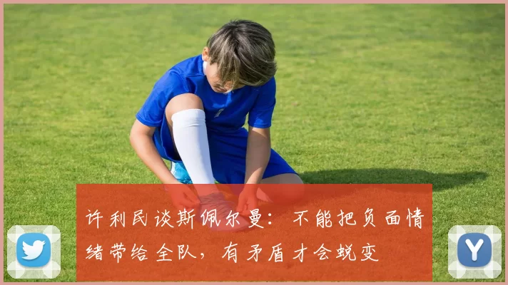 许利民谈斯佩尔曼：不能把负面情绪带给全队，有矛盾才会蜕变