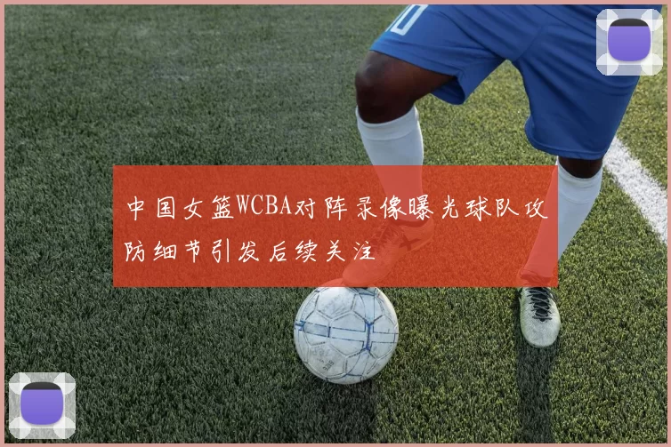 中国女篮WCBA对阵录像曝光球队攻防细节引发后续关注
