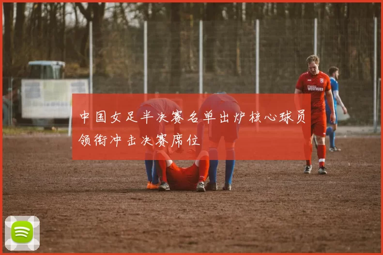 中国女足半决赛名单出炉核心球员领衔冲击决赛席位