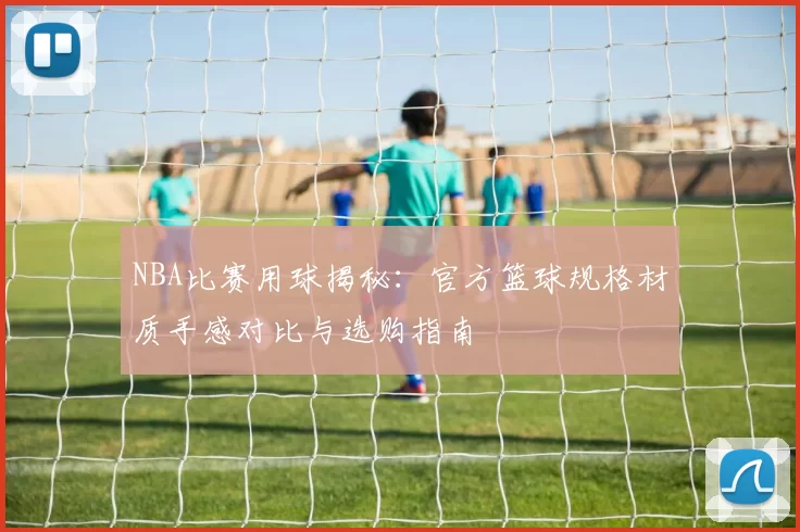 NBA比赛用球揭秘：官方篮球规格材质手感对比与选购指南