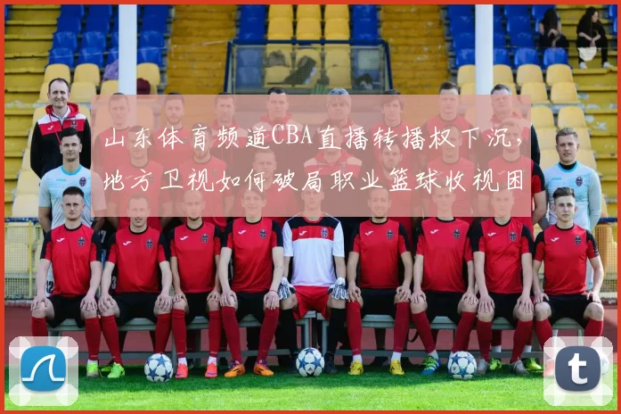 山东体育频道CBA直播转播权下沉,地方卫视如何破局职业篮球收视困局