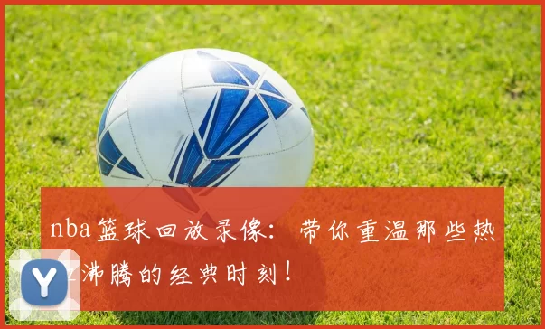 nba篮球回放录像：带你重温那些热血沸腾的经典时刻！