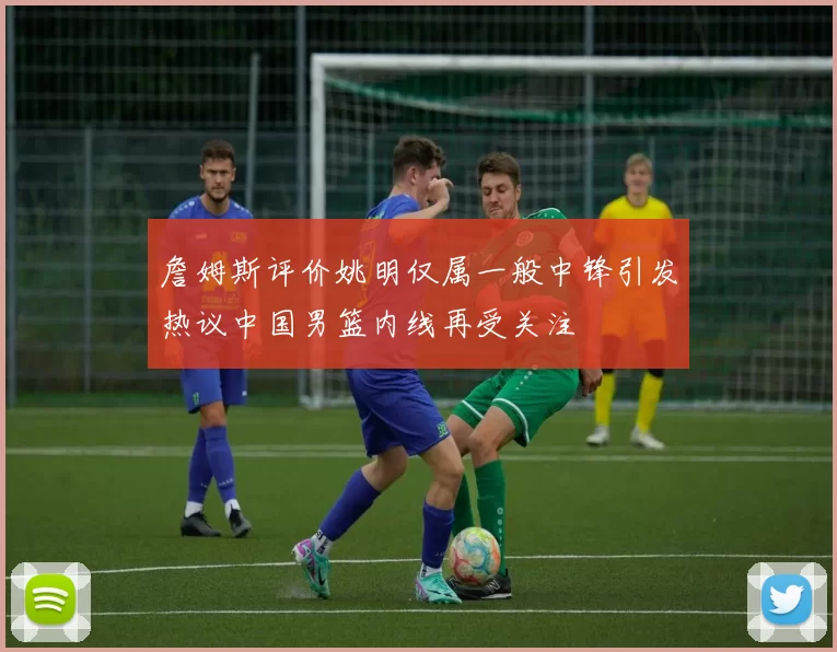 詹姆斯评价姚明仅属一般中锋引发热议中国男篮内线再受关注