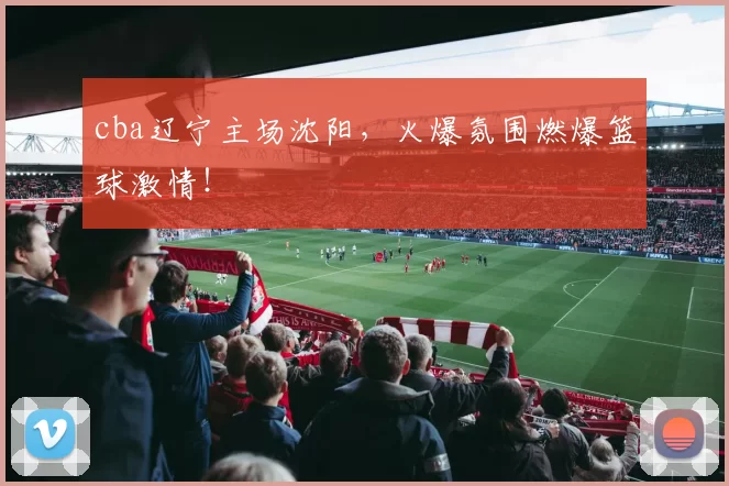 cba辽宁主场沈阳，火爆氛围燃爆篮球激情！