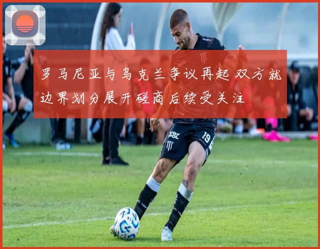 罗马尼亚与乌克兰争议再起 双方就边界划分展开磋商后续受关注