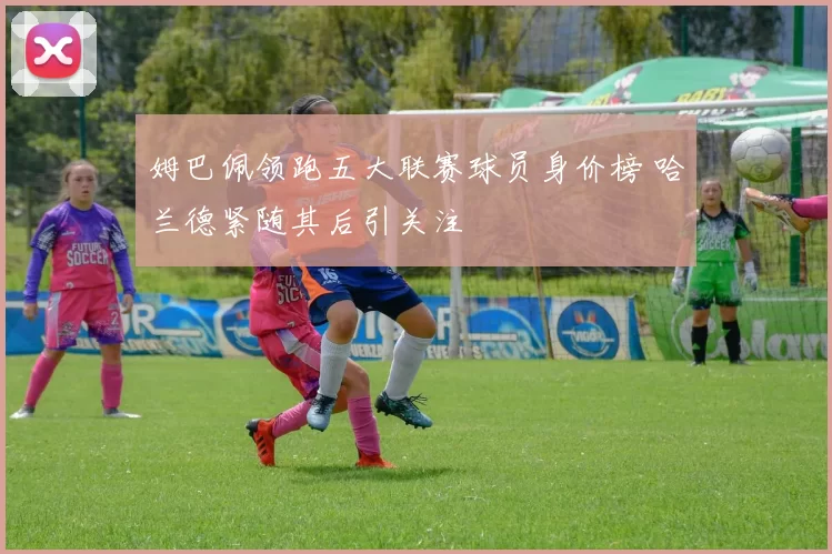 姆巴佩领跑五大联赛球员身价榜 哈兰德紧随其后引关注