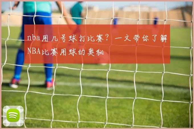 nba用几号球打比赛？一文带你了解NBA比赛用球的奥秘