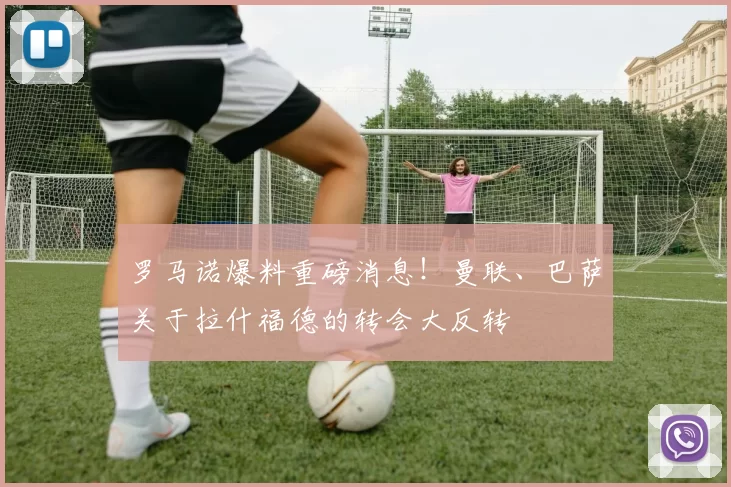 罗马诺爆料重磅消息！曼联、巴萨关于拉什福德的转会大反转