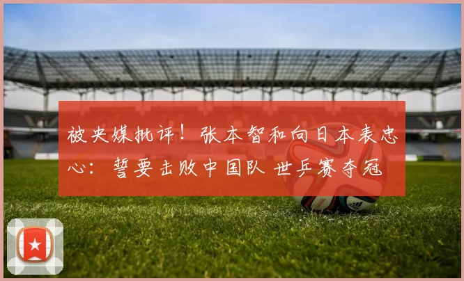 被央媒批评!张本智和向日本表忠心:誓要击败中国队 世乒赛夺冠