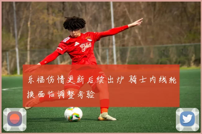 乐福伤情更新后续出炉 骑士内线轮换面临调整考验