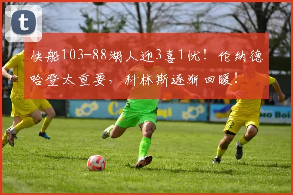 快船103-88湖人迎3喜1忧！伦纳德哈登太重要，科林斯逐渐回暖！