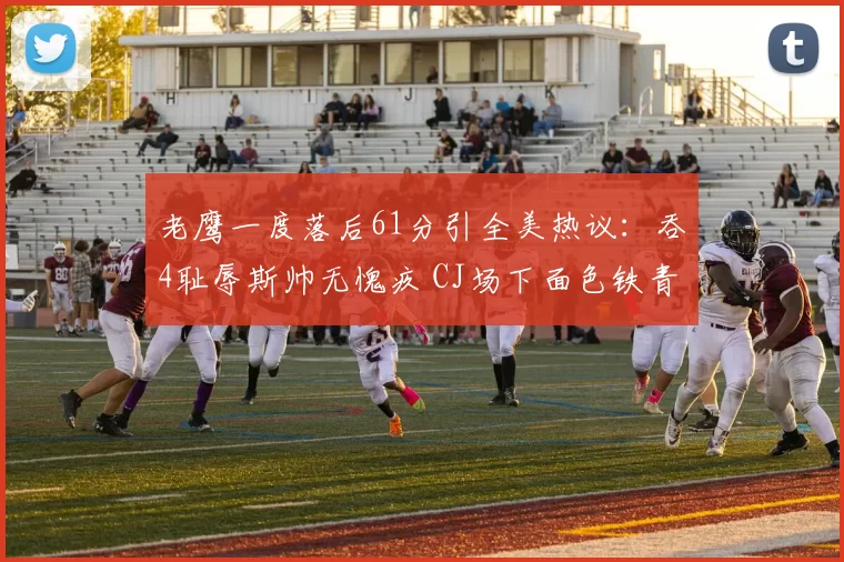老鹰一度落后61分引全美热议：吞4耻辱斯帅无愧疚 CJ场下面色铁青