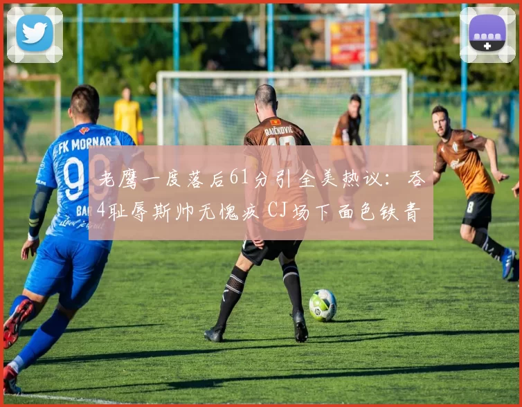 老鹰一度落后61分引全美热议：吞4耻辱斯帅无愧疚 CJ场下面色铁青