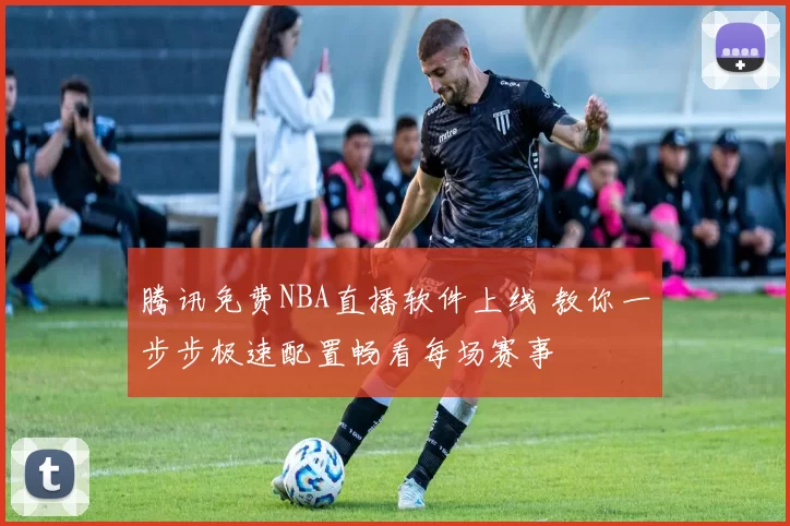 腾讯免费NBA直播软件上线 教你一步步极速配置畅看每场赛事