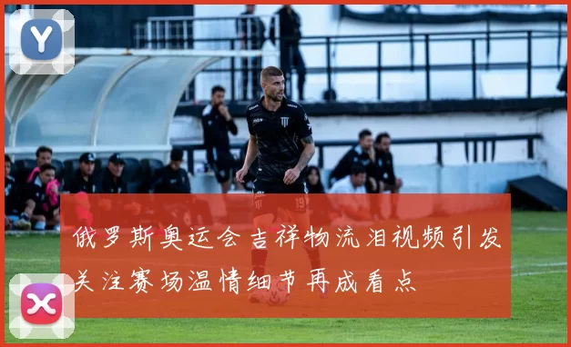 俄罗斯奥运会吉祥物流泪视频引发关注赛场温情细节再成看点