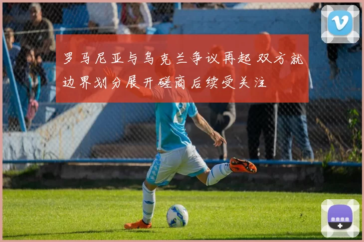 罗马尼亚与乌克兰争议再起 双方就边界划分展开磋商后续受关注