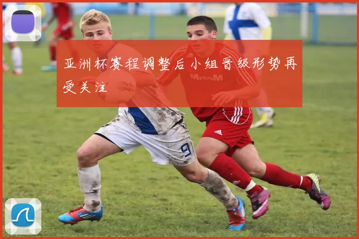 亚洲杯赛程调整后小组晋级形势再受关注