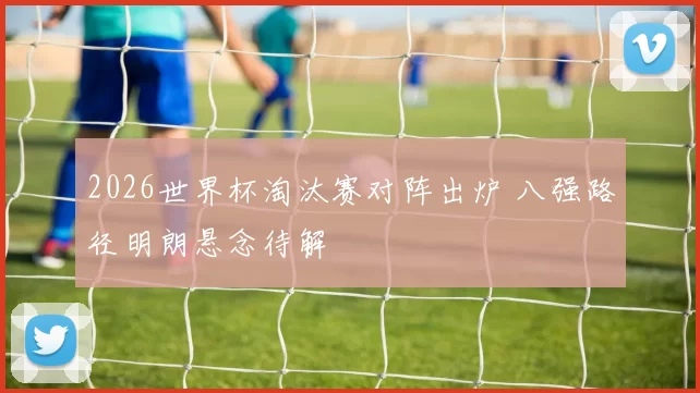 2026世界杯淘汰赛对阵出炉 八强路径明朗悬念待解